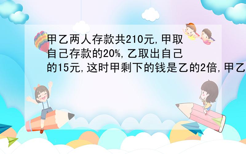 甲乙两人存款共210元,甲取自己存款的20%,乙取出自己的15元,这时甲剩下的钱是乙的2倍,甲乙两人各有多少钱?