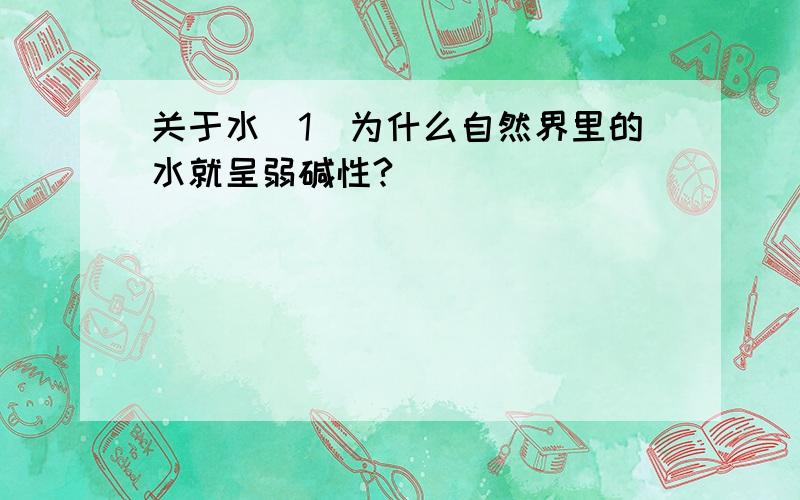 关于水（1）为什么自然界里的水就呈弱碱性?