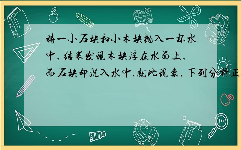 将一小石块和小木块抛入一杯水中，结果发现木块浮在水面上，而石块却沉入水中.就此现象，下列分析正确的是（　　）