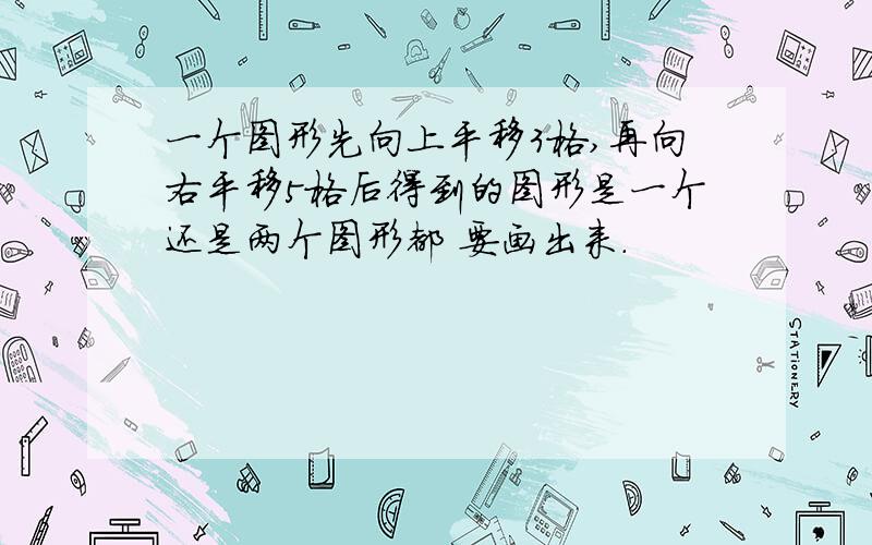 一个图形先向上平移3格,再向右平移5格后得到的图形是一个还是两个图形都 要画出来.