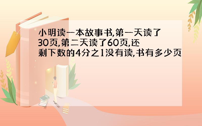 小明读一本故事书,第一天读了30页,第二天读了60页,还剩下数的4分之1没有读,书有多少页