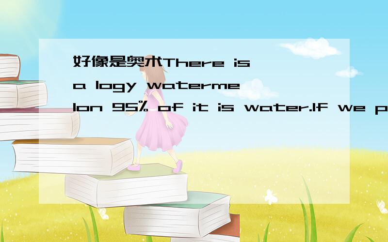 好像是奥术There is a logy watermelon 95% of it is water.If we put