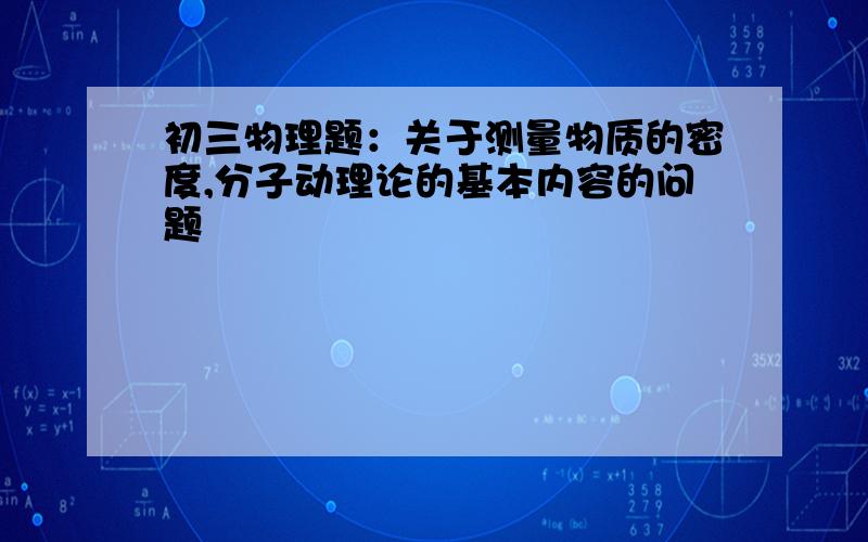 初三物理题：关于测量物质的密度,分子动理论的基本内容的问题