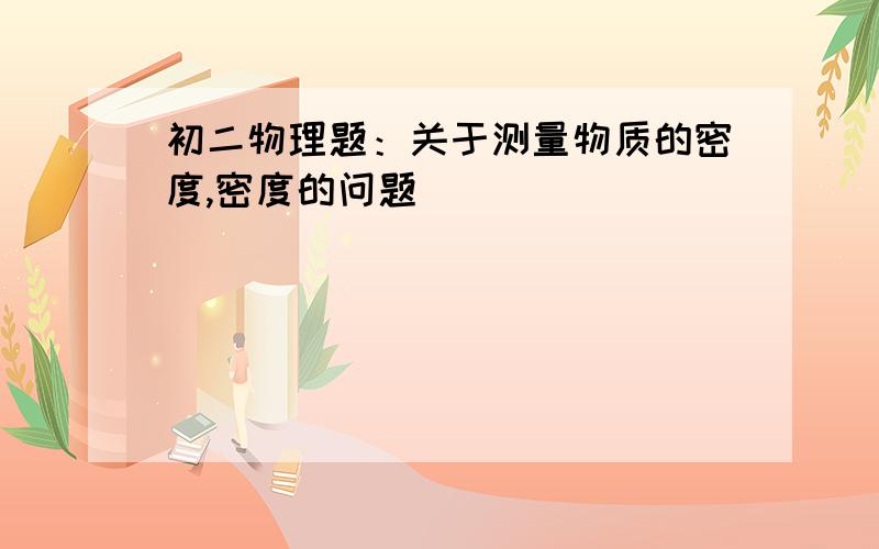 初二物理题：关于测量物质的密度,密度的问题