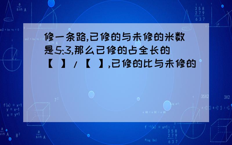 修一条路,已修的与未修的米数是5:3,那么已修的占全长的【 】/【 】,已修的比与未修的