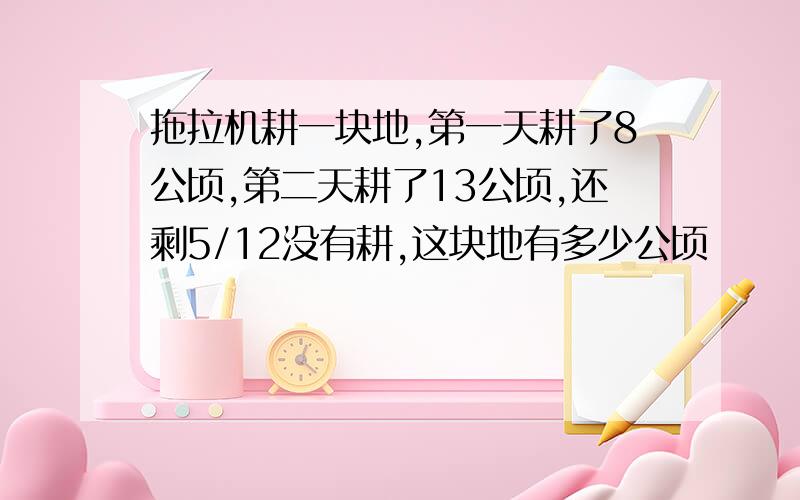 拖拉机耕一块地,第一天耕了8公顷,第二天耕了13公顷,还剩5/12没有耕,这块地有多少公顷