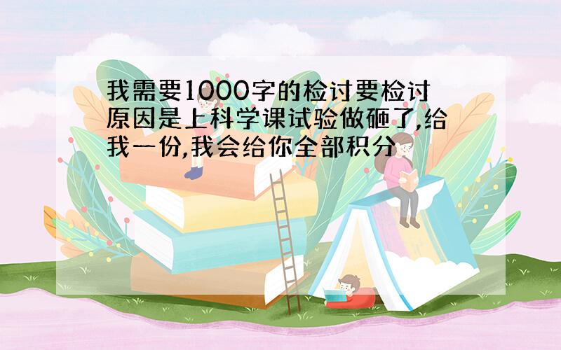 我需要1000字的检讨要检讨原因是上科学课试验做砸了,给我一份,我会给你全部积分