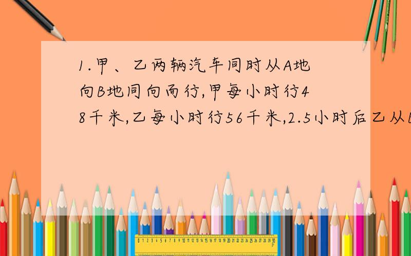 1.甲、乙两辆汽车同时从A地向B地同向而行,甲每小时行48千米,乙每小时行56千米,2.5小时后乙从B地返回,途中与甲相