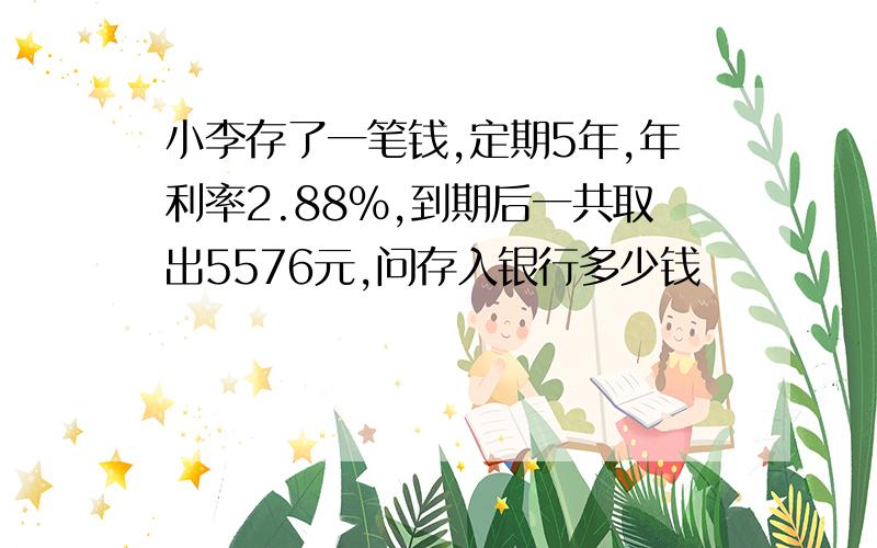 小李存了一笔钱,定期5年,年利率2.88%,到期后一共取出5576元,问存入银行多少钱