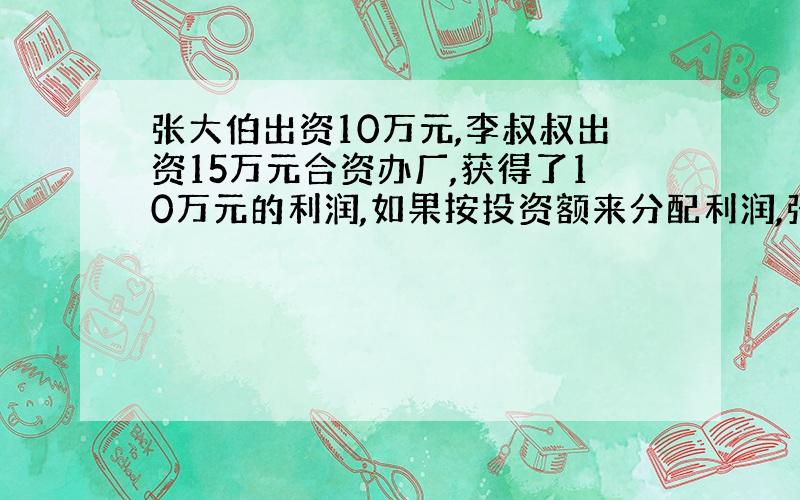 张大伯出资10万元,李叔叔出资15万元合资办厂,获得了10万元的利润,如果按投资额来分配利润,张大伯和