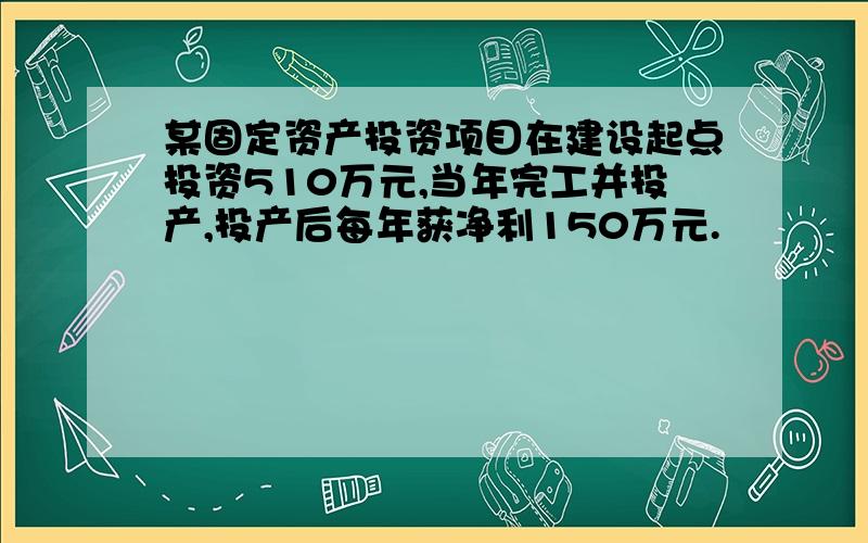 某固定资产投资项目在建设起点投资510万元,当年完工并投产,投产后每年获净利150万元.