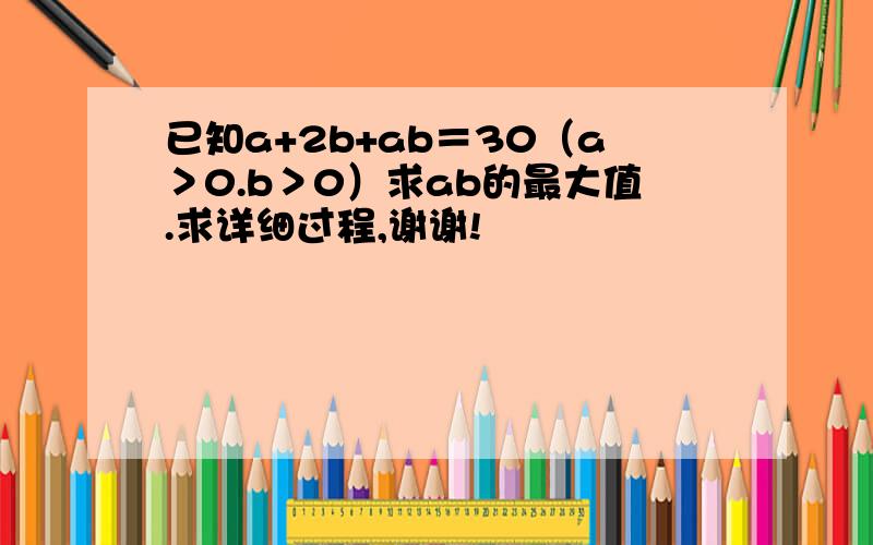 已知a+2b+ab＝30（a＞0.b＞0）求ab的最大值.求详细过程,谢谢!