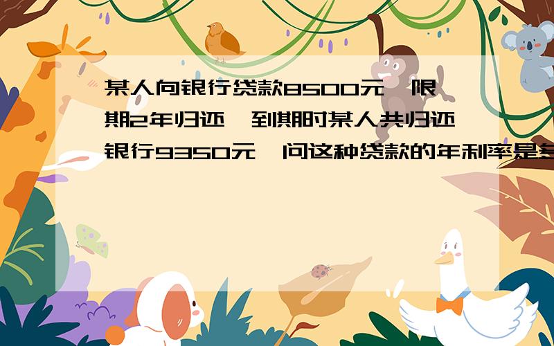 某人向银行贷款8500元,限期2年归还,到期时某人共归还银行9350元,问这种贷款的年利率是多少?