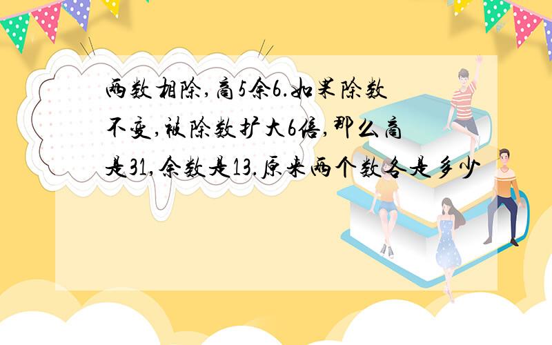 两数相除,商5余6．如果除数不变,被除数扩大6倍,那么商是31,余数是13．原来两个数各是多少