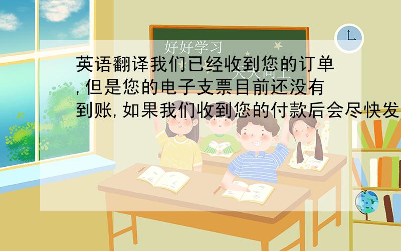 英语翻译我们已经收到您的订单,但是您的电子支票目前还没有到账,如果我们收到您的付款后会尽快发货给您.