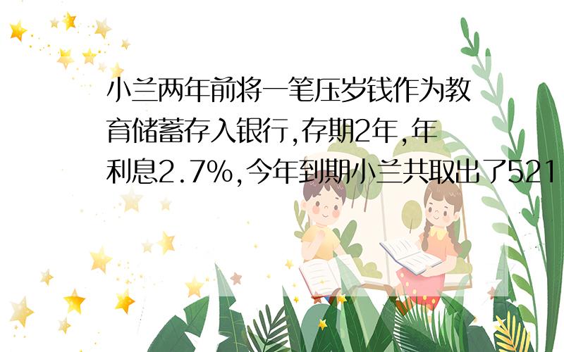 小兰两年前将一笔压岁钱作为教育储蓄存入银行,存期2年,年利息2.7%,今年到期小兰共取出了521.6元.