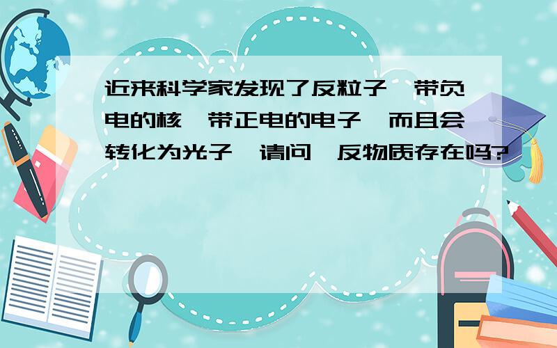 近来科学家发现了反粒子,带负电的核,带正电的电子,而且会转化为光子,请问,反物质存在吗?