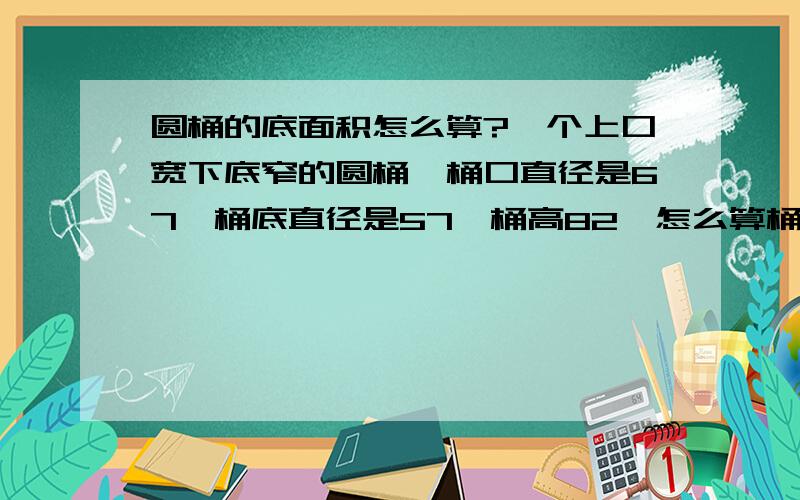 圆桶的底面积怎么算?一个上口宽下底窄的圆桶,桶口直径是67,桶底直径是57,桶高82,怎么算桶的容积率谢谢了!