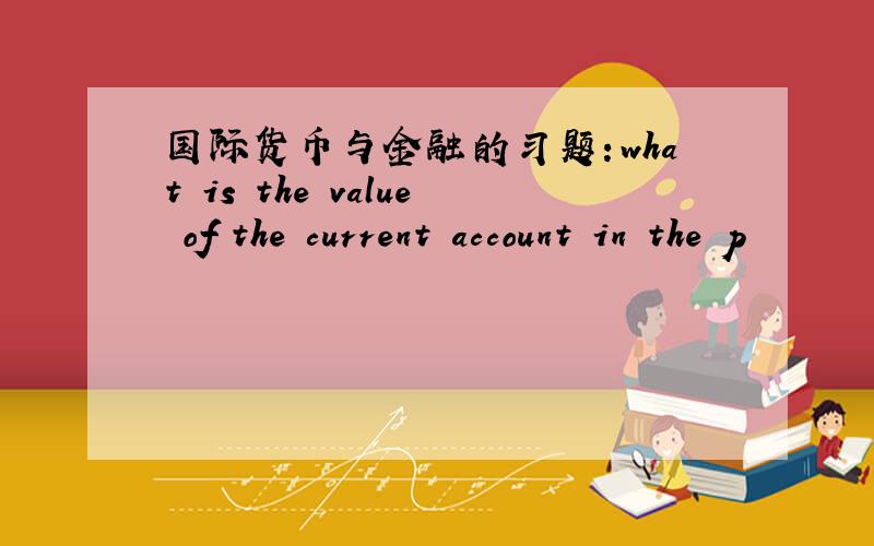 国际货币与金融的习题：what is the value of the current account in the p