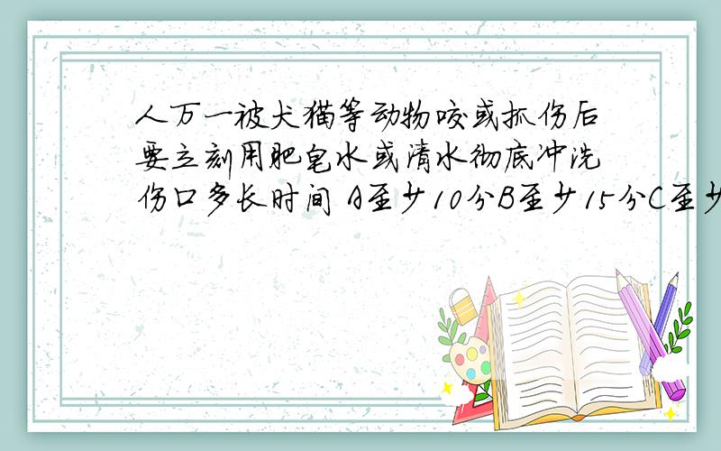 人万一被犬猫等动物咬或抓伤后要立刻用肥皂水或清水彻底冲洗伤口多长时间 A至少10分B至少15分C至少5分D3分
