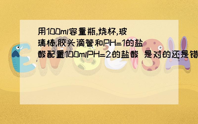 用100ml容量瓶,烧杯,玻璃棒,胶头滴管和PH=1的盐酸配置100mlPH=2的盐酸 是对的还是错的