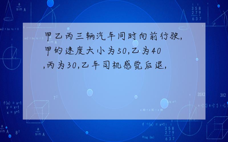 甲乙丙三辆汽车同时向前行驶,甲的速度大小为50,乙为40,丙为30,乙车司机感觉后退,