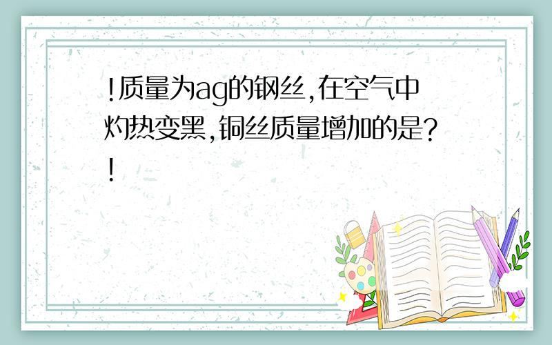 !质量为ag的钢丝,在空气中灼热变黑,铜丝质量增加的是?!