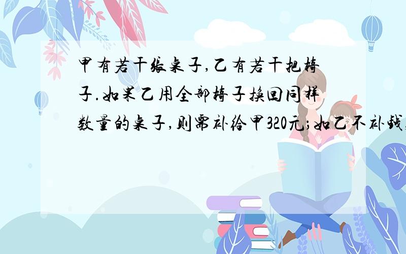 甲有若干张桌子,乙有若干把椅子.如果乙用全部椅子换回同样数量的桌子,则需补给甲320元；如乙不补钱,就要少换回五张桌子.