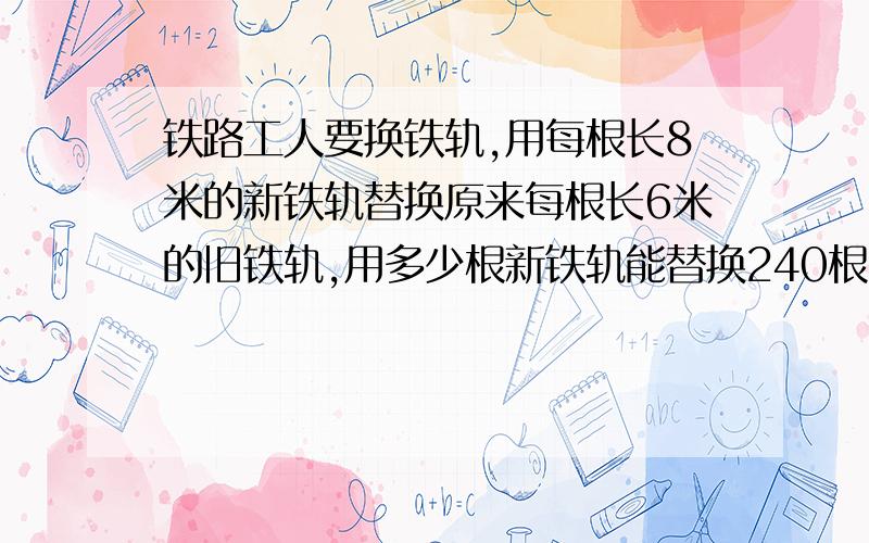 铁路工人要换铁轨,用每根长8米的新铁轨替换原来每根长6米的旧铁轨,用多少根新铁轨能替换240根就铁轨?