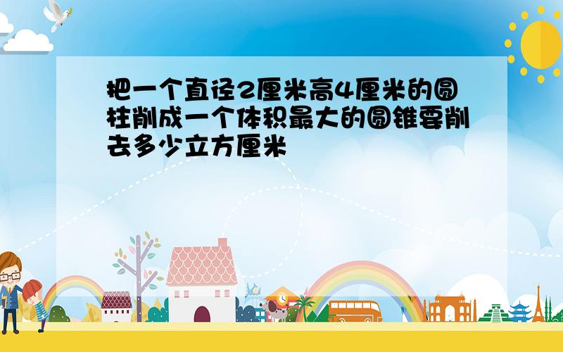 把一个直径2厘米高4厘米的圆柱削成一个体积最大的圆锥要削去多少立方厘米