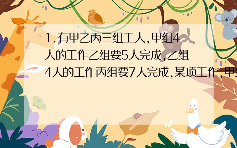 1.有甲乙丙三组工人,甲组4人的工作乙组要5人完成,乙组4人的工作丙组要7人完成,某项工作,甲组12人,乙组15人合作两