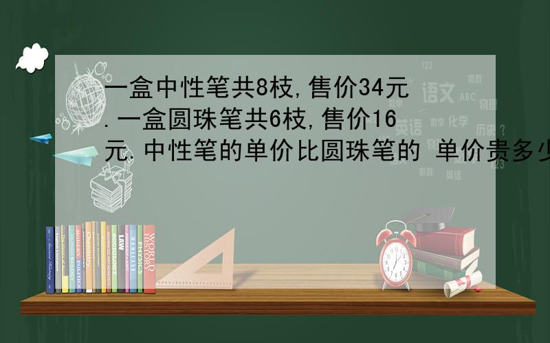 一盒中性笔共8枝,售价34元.一盒圆珠笔共6枝,售价16元.中性笔的单价比圆珠笔的 单价贵多少