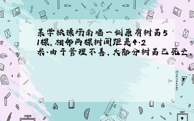 某学校操场南墙一侧原有树苗51棵,相邻两棵树间距是4.2米.由于管理不善,大部分树苗已死亡,现在学校计划全部换成易成活的