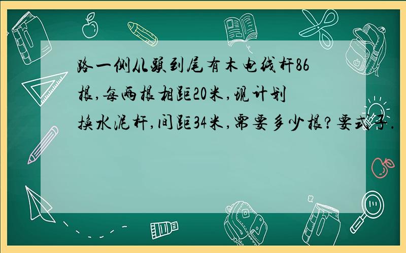 路一侧从头到尾有木电线杆86根,每两根相距20米,现计划换水泥杆,间距34米,需要多少根?要式子.