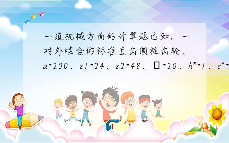 一道机械方面的计算题已知：一对外啮合的标准直齿圆柱齿轮、a=200、z1=24、z2=48、α=20、h*=1、c*=0