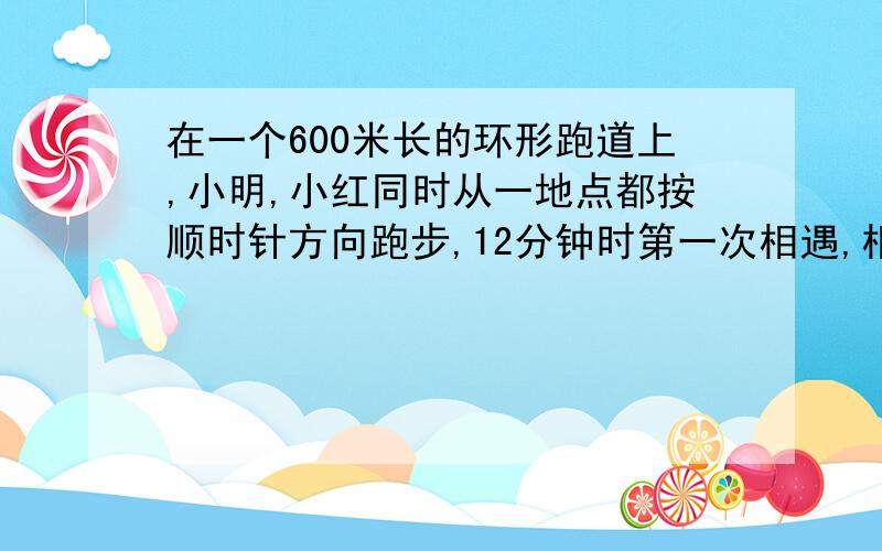 在一个600米长的环形跑道上,小明,小红同时从一地点都按顺时针方向跑步,12分钟时第一次相遇,相遇后,小