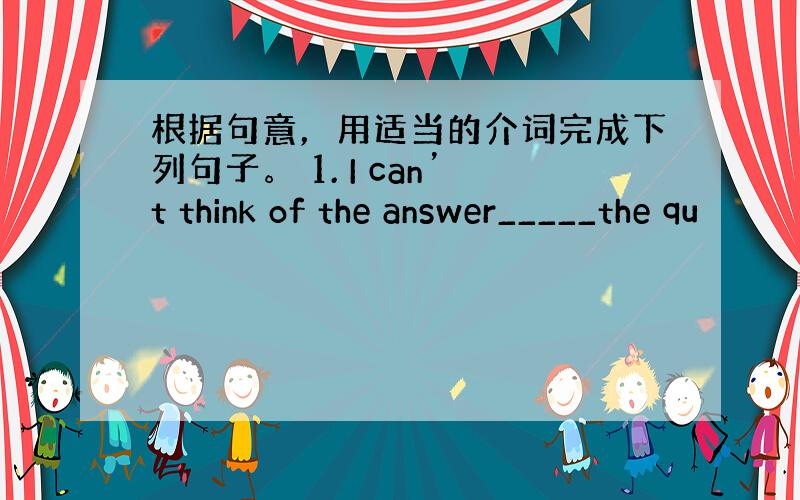 根据句意，用适当的介词完成下列句子。 1. I can’t think of the answer_____the qu