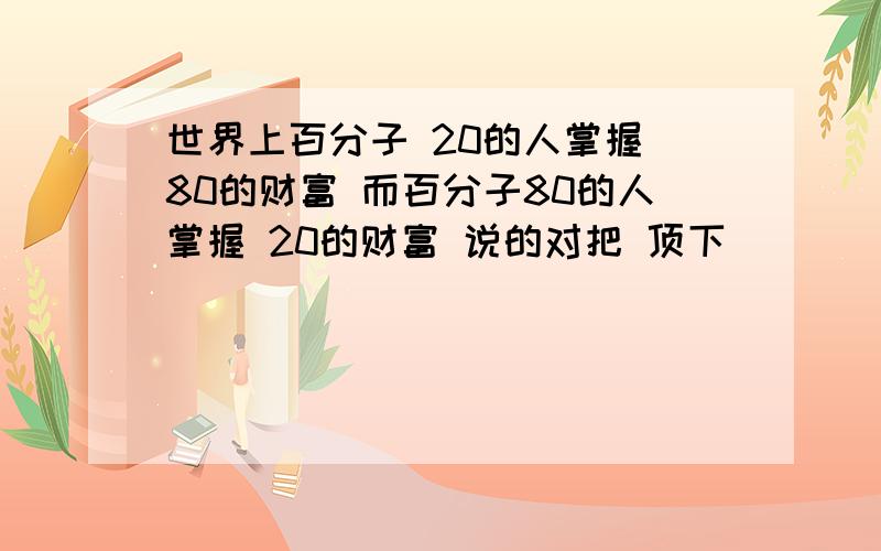 世界上百分子 20的人掌握 80的财富 而百分子80的人掌握 20的财富 说的对把 顶下