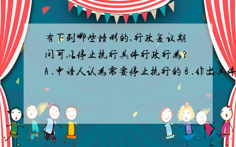 有下列哪些情形的,行政复议期间可以停止执行具体行政行为?A ．申请人认为需要停止执行的 B ．作出具体