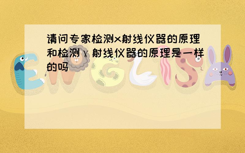 请问专家检测x射线仪器的原理和检测γ射线仪器的原理是一样的吗