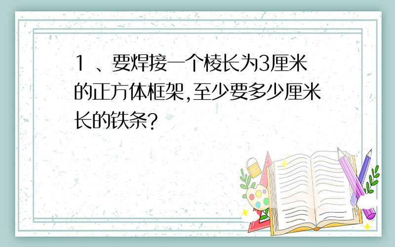 1 、要焊接一个棱长为3厘米的正方体框架,至少要多少厘米长的铁条?