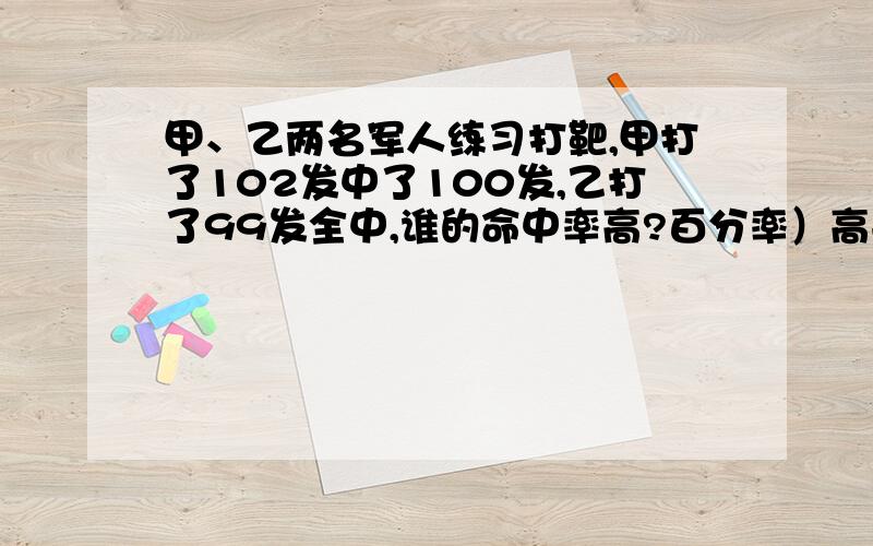 甲、乙两名军人练习打靶,甲打了102发中了100发,乙打了99发全中,谁的命中率高?百分率）高手急