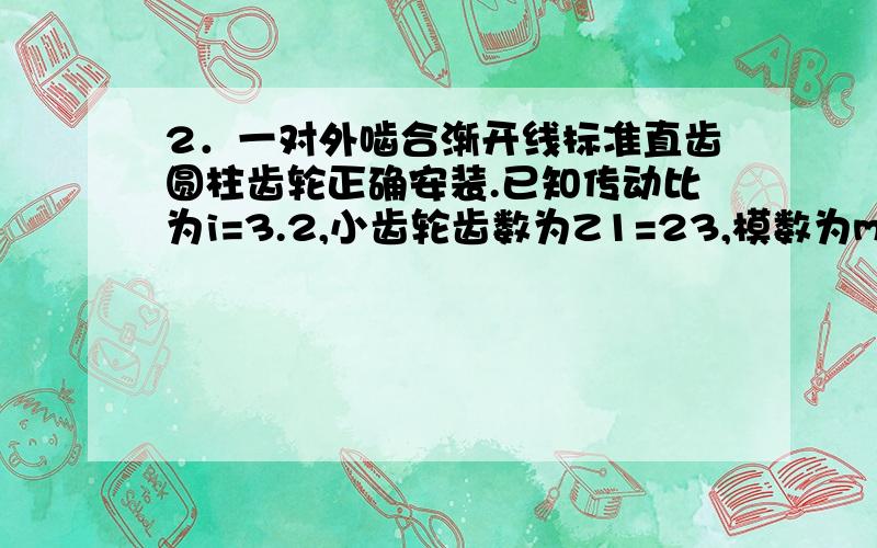 2．一对外啮合渐开线标准直齿圆柱齿轮正确安装.已知传动比为i=3.2,小齿轮齿数为Z1=23,模数为m=4mm,试求这对