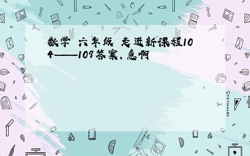 数学 六年级 走进新课程104——109答案,急啊