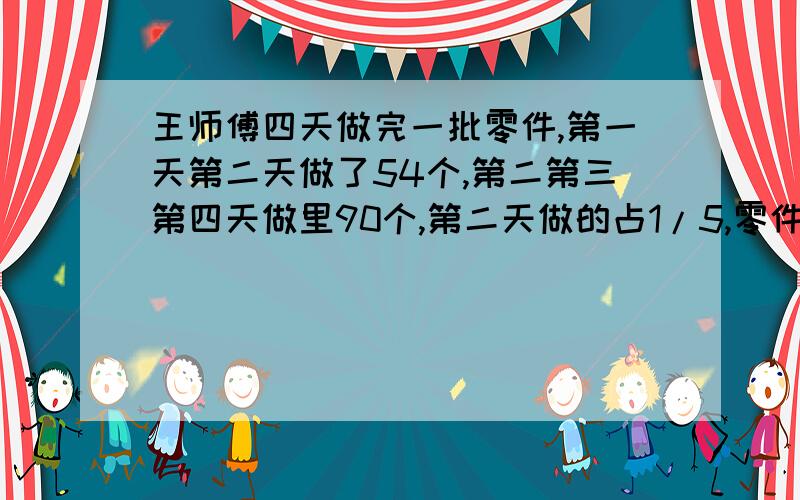 王师傅四天做完一批零件,第一天第二天做了54个,第二第三第四天做里90个,第二天做的占1/5,零件有多少个