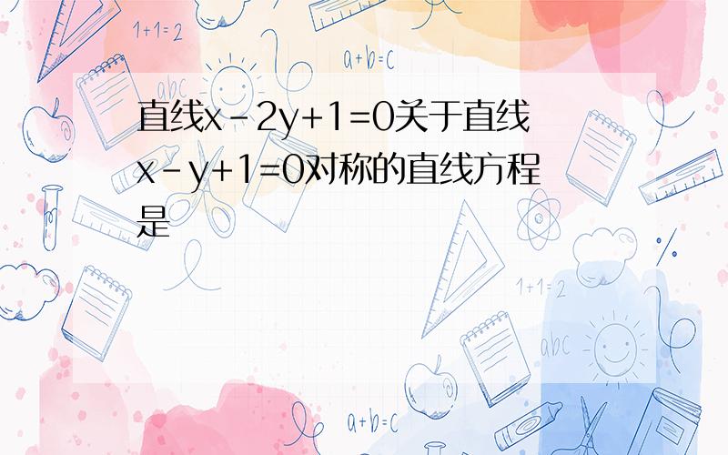 直线x-2y+1=0关于直线x-y+1=0对称的直线方程是