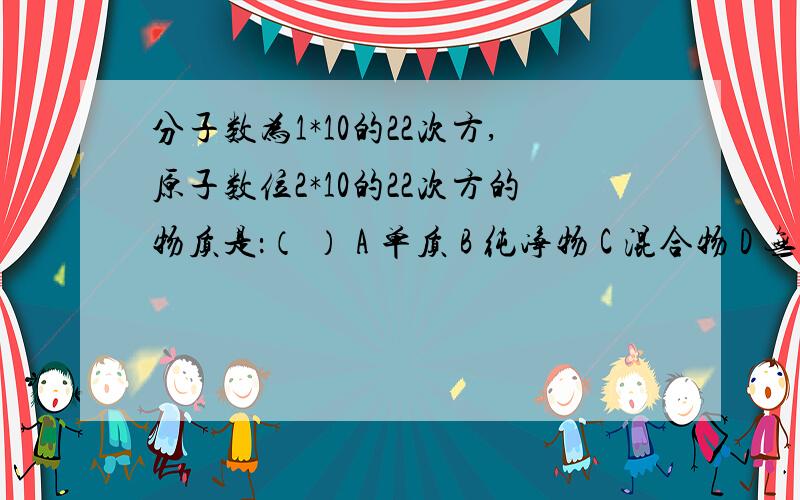 分子数为1*10的22次方,原子数位2*10的22次方的物质是：（ ） A 单质 B 纯净物 C 混合物 D 无法判断