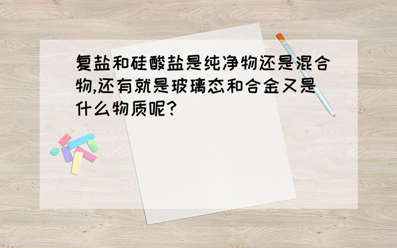 复盐和硅酸盐是纯净物还是混合物,还有就是玻璃态和合金又是什么物质呢?