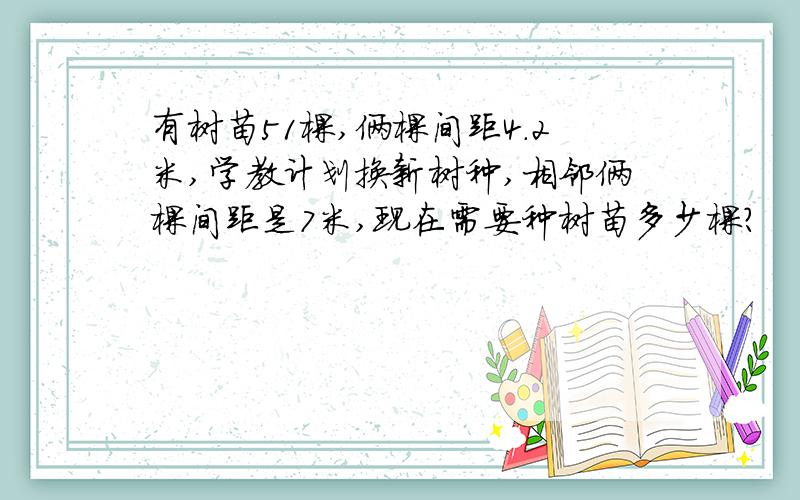 有树苗51棵,俩棵间距4.2米,学教计划换新树种,相邻俩棵间距是7米,现在需要种树苗多少棵?