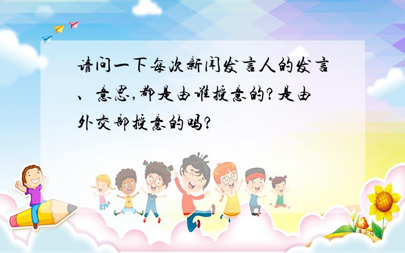 请问一下每次新闻发言人的发言、意思,都是由谁授意的?是由外交部授意的吗?